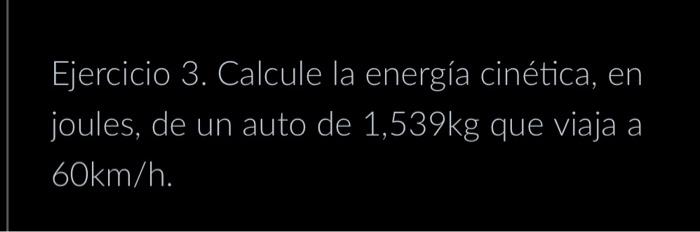 Ejercicio 3. Calcule la energía cinética, en joules, de un auto de \( 1,539 \mathrm{~kg} \) que viaja a \( 60 \mathrm{~km} /