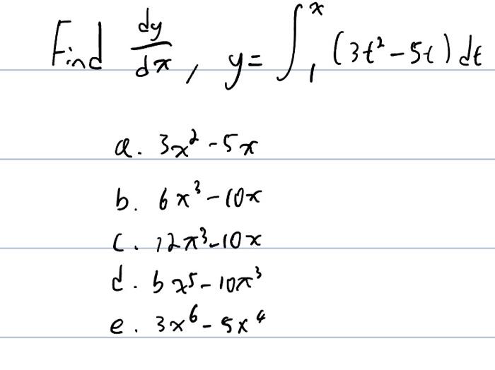 Find \( \frac{d y}{d x}, y=\int_{1}^{x}\left(3 t^{2}-5 t\right) d t \) a. \( 3 x^{2}-5 x \) b. \( 6 x^{3}-10 x \)