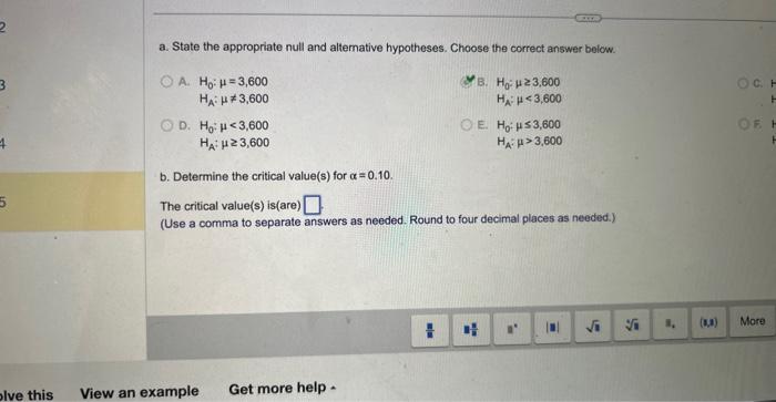 a. State the appropriate null and altemative hypotheses. Choose the correct answer below.
A. \( \mathrm{H}_{0}: \mu=3,600 \)