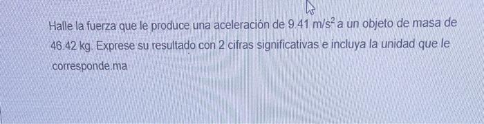 Halle la fuerza que le produce una aceleración de \( 9.41 \mathrm{~m} / \mathrm{s}^{2} \) a un objeto de masa de \( 46.42 \ma