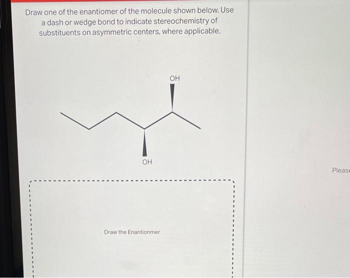 Draw one of the enantiomer of the molecule shown below. Use a dash or wedge bond to indicate stereochemistry of substituents 