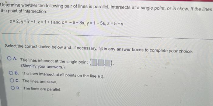 Determine whether the following pair of lines is parallel, intersects at a single point, or is skew. If the lines the point o