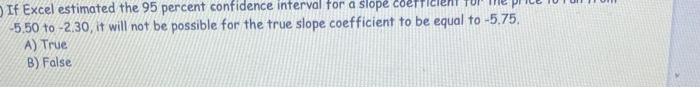 If Excel estimated the 95 percent confidence interval for a slope coerficient \( -5.50 \) to \( -2.30 \), it will not be poss