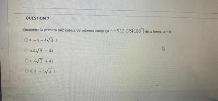 QUESTION 7 Encuentre la primera raiz cúbica del número complejo z = 512 CIS(180) de la forma a + bl. a. -4-4731 Ob.4V3 - 41 O