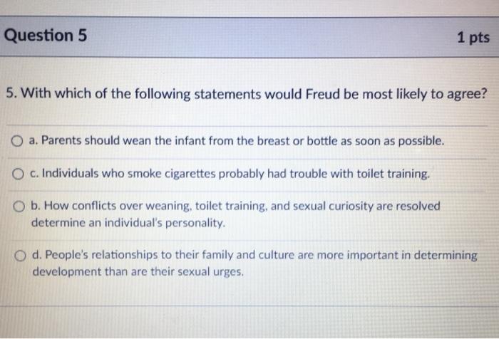 Question 5 1 pts 5. With which of the following statements would Freud be most likely to agree? a. Parents should wean the in