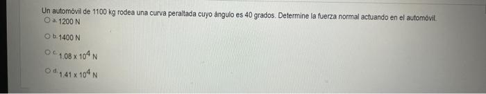 Un automóvil de \( 1100 \mathrm{~kg} \) rodea una curva peraltada cuyo ángulo es 40 grados. Determine la fuerza normal actuan