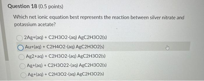 Which net ionic equation best represents the reaction between silver nitrate and potassium acetate?
\[
\begin{array}{l}
2 \ma