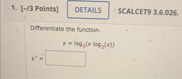 1. [-13 Points] DETAILS SCALCET9 3.6.026. Differentiate the function. y = log (x log2(x)) y =