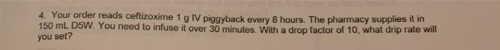 4. Your order reads ceftizoxime 1 g IV piggyback every 8 hours. The pharmacy supplies it in 150 mL D5W. You need to infuse it