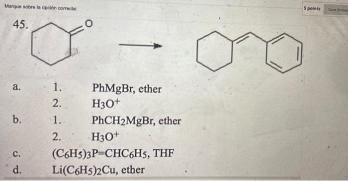 Marque sobre la opción correcta: 5 points 45. O a. b. 1. PhMgBr, ether 2. H30+ 1. PhCH2MgBr, ether 2. H30+ (C6H3)3P=CHC6H5, T