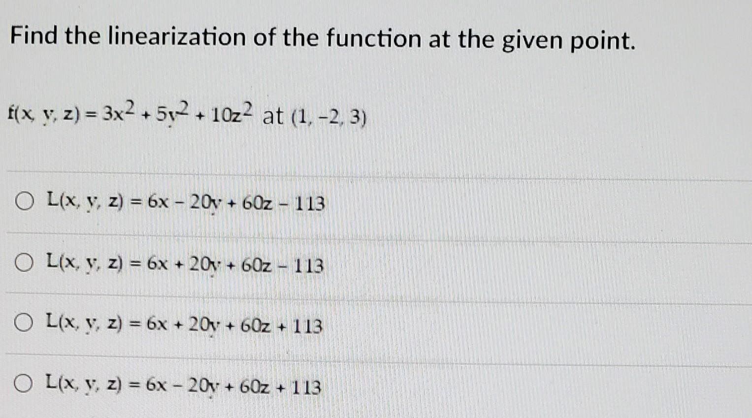 Find the linearization of the function at the given point. x f(x, y, z) = 3x2 +502 10z2 at (1, -2, 3) + O L(x, y, z) = 6x - 2