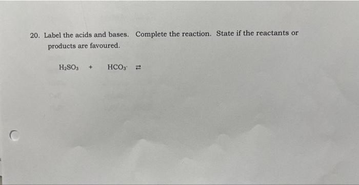 20. Label the acids and bases. Complete the reaction. State if the reactants or products are favoured.
\[
\mathrm{H}_{2} \mat