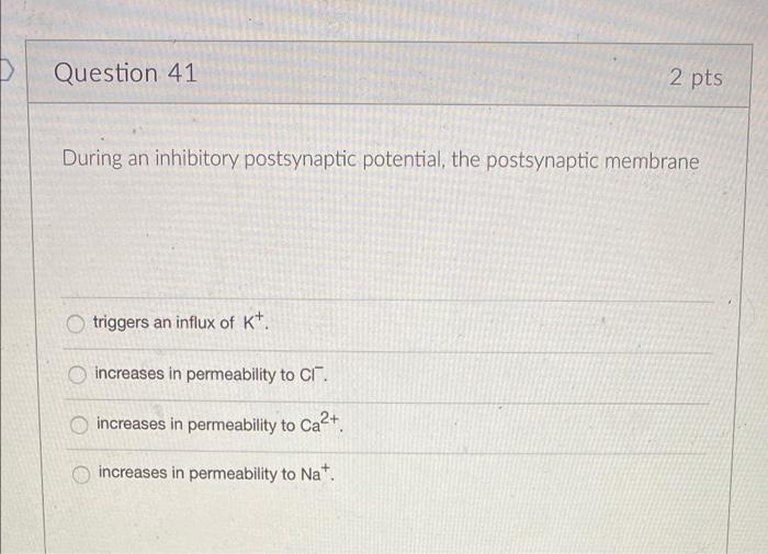 D
Question 41
2 pts
During an inhibitory postsynaptic potential, the postsynaptic membrane
triggers an influx of K+.
increase
