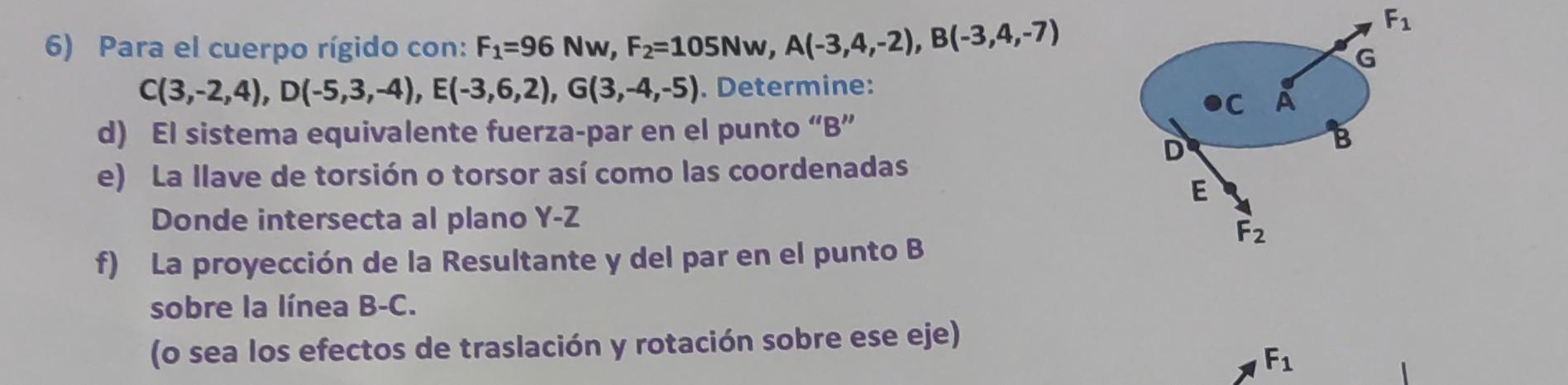 6) Para el cuerpo rígido con: \( F_{1}=96 \mathrm{Nw}, F_{2}=105 \mathrm{Nw}, A(-3,4,-2), B(-3,4,-7) \) \( C(3,-2,4), D(-5,3,