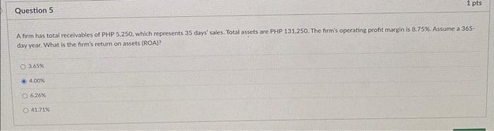 A firm has total receivables of PHP 5.250, which represents 35 days sales. Total assets are PHP 131,250. The firms operatin