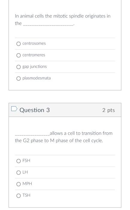 In animal cells the mitotic spindle originates in the
centrosomes
centromeres
gap junctions
plasmodesmata
Question 3
2 pts
al