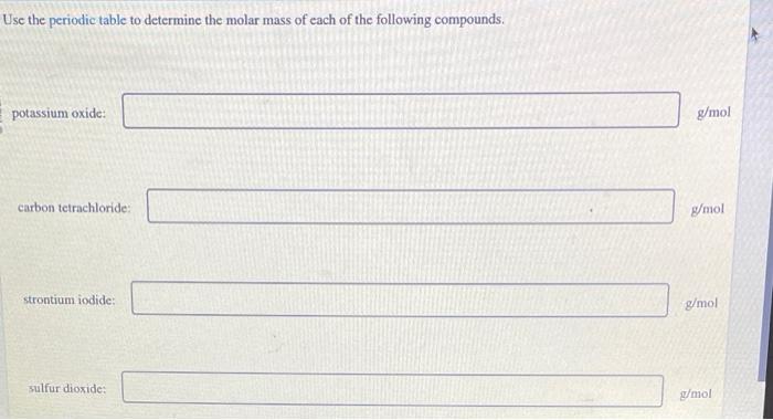 Use the periodic table to determine the molar mass of each of the following compounds.
potassium oxide:
\( \mathrm{g} / \math