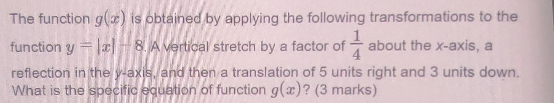 The function g(x) is obtained by applying the following transformations to the
function y = |x| — 8. A vertical stretch by a 