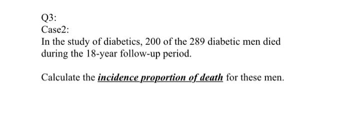 Q3: Case2: In the study of diabetics, 200 of the 289 diabetic men died during the 18-year follow-up period. Calculate the inc