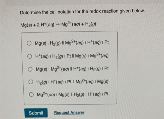 Determine the cell notation for the redox reaction given below.
Mg(s) + 2 H+ (aq) ? Mg²+ (aq) + H?(g)
O Mg(s) | H?(g) Il Mg2+
