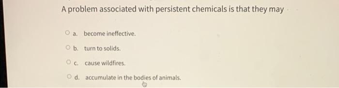 A problem associated with persistent chemicals is that they may
a. become ineffective.
b. turn to solids.
c. cause wildfires.