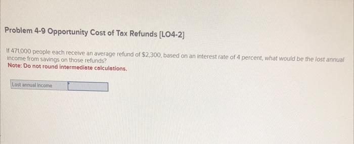 Problem 4-9 Opportunity Cost of Tax Refunds [LO4-2]
If 471,000 people each receive an average refund of \( \$ 2,300 \), based