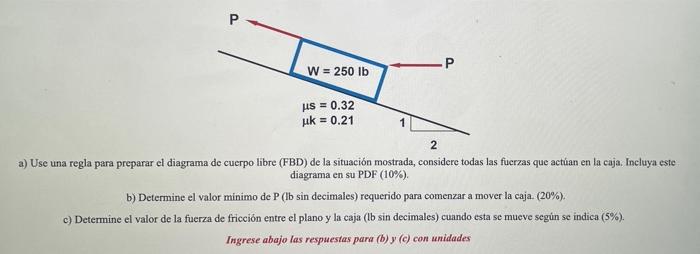 P W = 250 lb μs = 0.32 uk = 0.21 2 a) Use una regla para preparar el diagrama de cuerpo libre (FBD) de la situación mostrada,