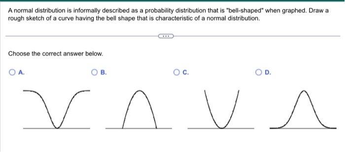 A normal distribution is informally described as a probability distribution  that is ?bell-shaped? when graphed. Draw a rough sketch of a curve having  the bell shape that is characteristic of a normal