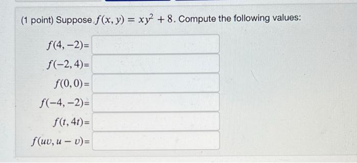 (1 point) Suppose f(x, y) = xy² +8. Compute the following values: f(4, -2)= f(-2,4)= f(0,0)= f(-4,-2)= f(t, 4t)= f(uv, u-v)=