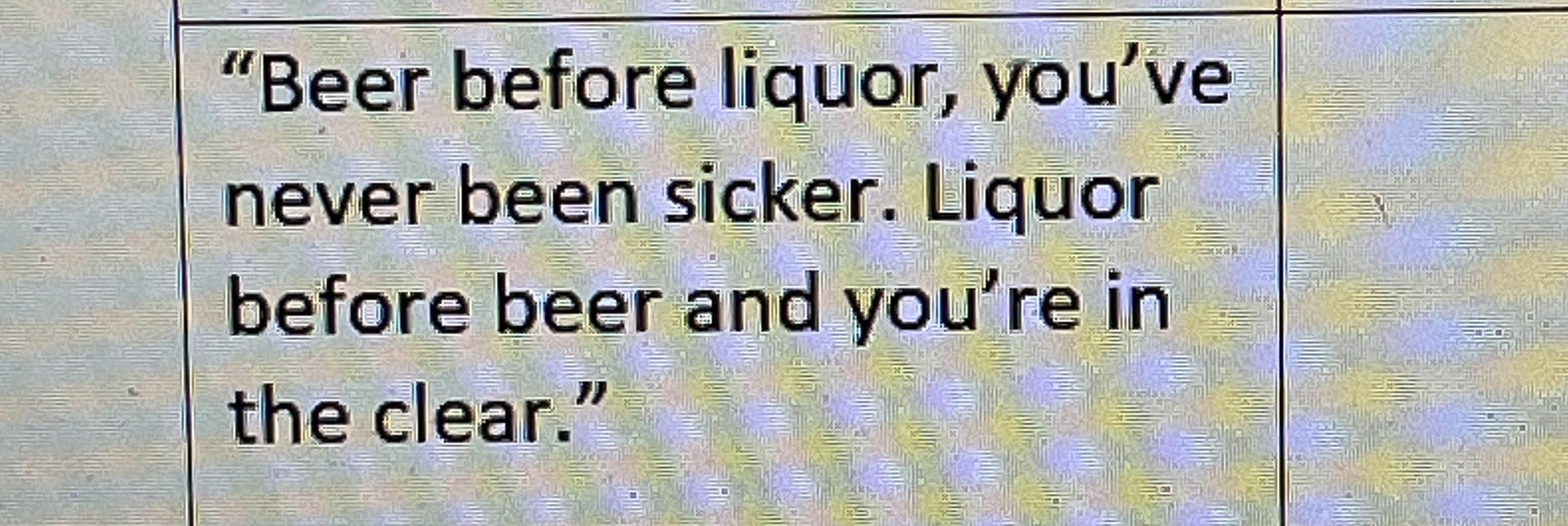 Solved "Beer before liquor, you've never been sicker. Liquor
