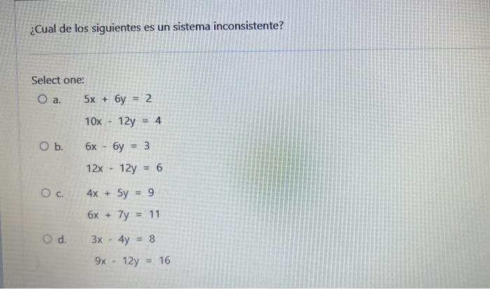 ¿Cual de los siguientes es un sistema inconsistente? Select one: a. \( 5 x+6 y=2 \) \[ 10 x-12 y=4 \] b. \( 6 x-6 y=3 \) \[ 1