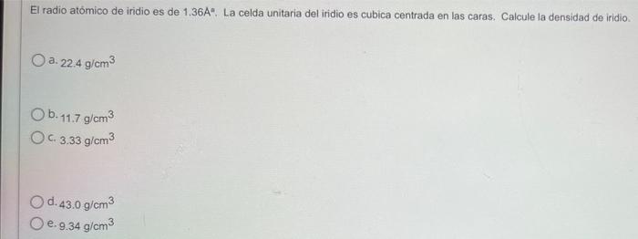 El radio atómico de iridio es de 1.36A. La celda unitaria del iridio es cubica centrada en las caras. Calcule la densidad de