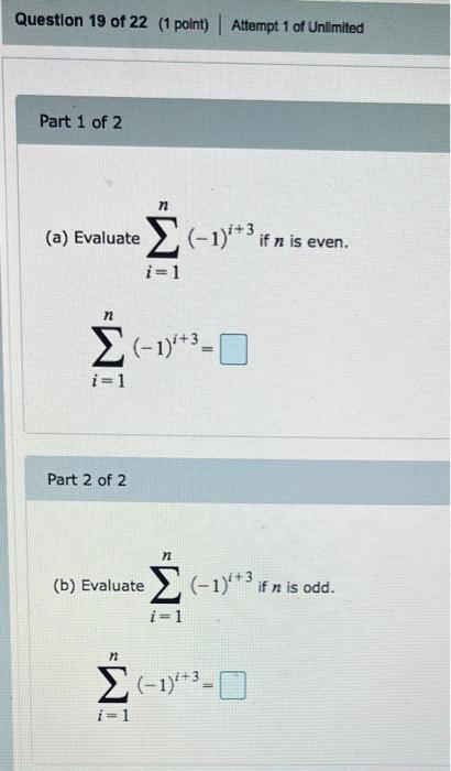 (a) Evaluate \( \sum_{i=1}^{n}(-1)^{i+3} \) if \( n \) is even.
\[
\sum_{i=1}^{n}(-1)^{i+3}=
\]
Part 2 of 2
(b) Evaluate \( \