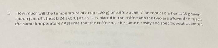 SOLVED: How much will the temperature of a cup (180 g) of coffee at 95 ^ C  be reduced when a 45 g silver spoon (specific heat 0.24 J / g^∘C )
