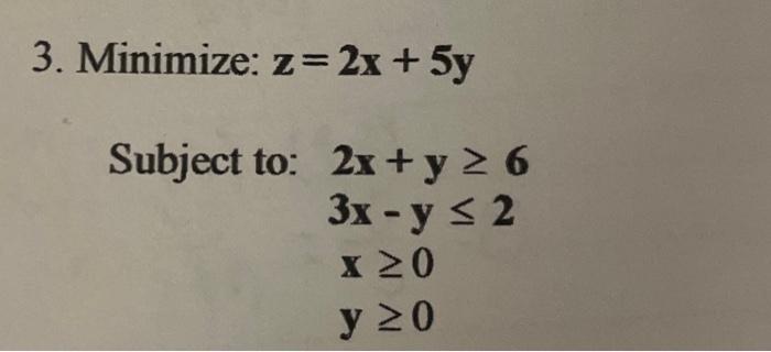 3. Minimize: \( z=2 x+5 y \) Subject to: \[ \begin{array}{l} 2 x+y \geq 6 \\ 3 x-y \leq 2 \\ x \geq 0 \\ y \geq 0 \end{array}