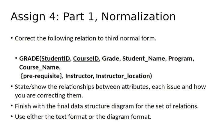 Assign 4: Part 1, Normalization
- Correct the following relation to third normal form.
- GRADE(StudentID, CourselD, Grade, St