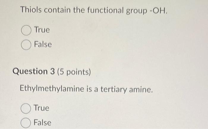 Thiols contain the functional group \( -\mathrm{OH} \).
True
False
Question 3 (5 points)
Ethylmethylamine is a tertiary amine