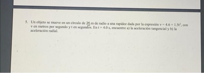 5. Un objeto se mueve en un círculo de \( 25 \mathrm{~m} \) de radio a una rapidez dada por la expresión \( \mathrm{v}=4.6+1.