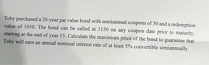 Toby purchased a 20-year par value bond with semiannual coupons of 50 and a redemption value of 1050 . The bond can be called