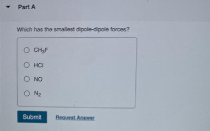 Which has the smallest dipole-dipole forces?
\( \mathrm{CH}_{3} \mathrm{~F} \)
\( \mathrm{HCl} \)
NO
\( \mathrm{N}_{2} \)