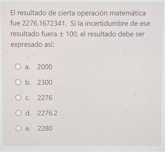 El resultado de cierta operación matemática fue 2276.1672341. Si la incertidumbre de ese resultado fuera \pm 100 , el resulta