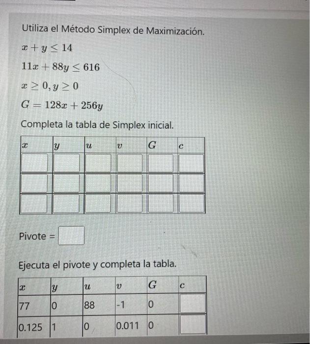 Utiliza el Método Simplex de Maximización. \[ \begin{array}{l} x+y \leq 14 \\ 11 x+88 y \leq 616 \\ x \geq 0, y \geq 0 \\ G=1