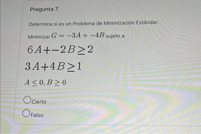 Determina si es un Problema de Minimización Estándar. Minimizar \( G=-3 A+-4 B \) sujeto a \[ \begin{array}{l} 6 A+-2 B \geq