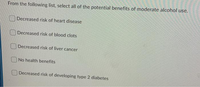 From the following list, select all of the potential benefits of moderate alcohol use. Decreased risk of heart disease Decrea