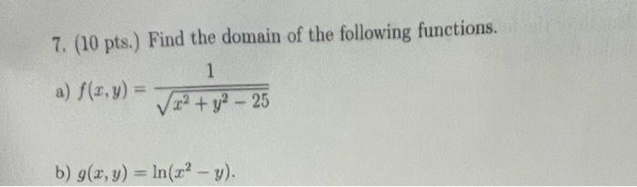 7. (10 pts.) Find the domain of the following functions. a) \( f(x, y)=\frac{1}{\sqrt{x^{2}+y^{2}-25}} \) b) \( g(x, y)=\ln \