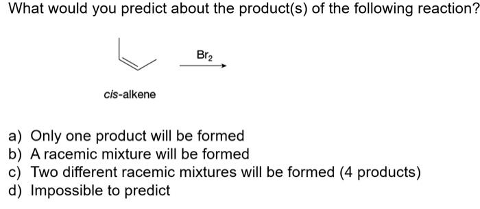 What would you predict about the product(s) of the following reaction?
a) Only one product will be formed
b) A racemic mixtur