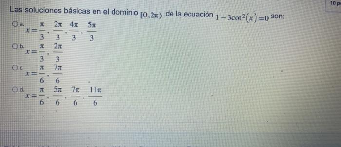 10 Las soluciones básicas en el dominio [0,27) de la ecuación 1 - 3cot? (x ) = 0 son: O a. 2x 40 5x X= 9 3 3 3 270 3 O b. 2 5