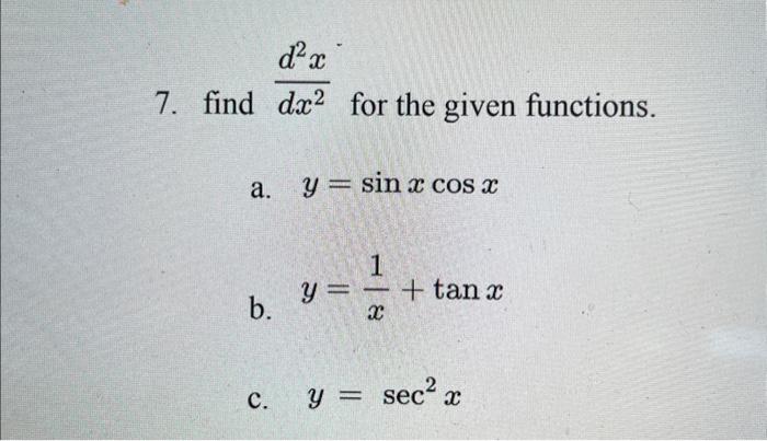 7. find \( \frac{d^{2} x}{d x^{2}} \) for the given functions. a. \( y=\sin x \cos x \) b. \( y=\frac{1}{x}+\tan x \) c. \( y