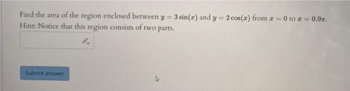 Find the area of the region enclosed between \( y=3 \sin (x) \) and \( y=2 \cos (x) \) from \( x=0 \) to \( x=0.9 \pi \). Hin