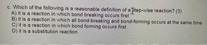 c. Which of the following is a reasonable definition of a ?tep-wise reaction? (3)
A) it is a reaction in which bond breaking 